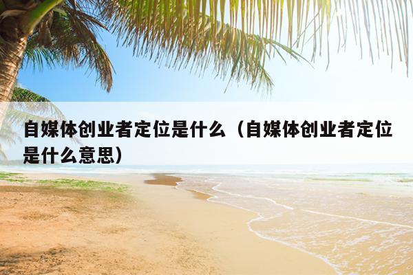 自媒体创业者定位是什么(自媒体创业者定位是什么意思) 自媒体创业者定位是什么(自媒体创业者定位是什么意思)
