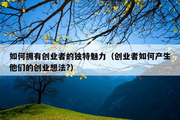 如何拥有创业者的独特魅力(创业者如何产生他们的创业想法?) 如何拥有创业者的独特魅力(创业者如何产生他们的创业想法?)