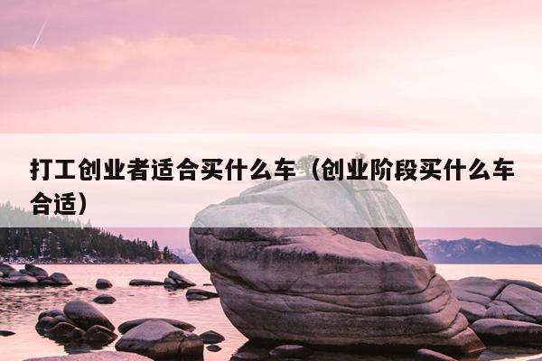 打工创业者适合买什么车(创业阶段买什么车合适) 打工创业者适合买什么车(创业阶段买什么车合适)