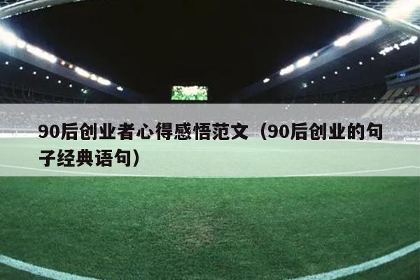 90后创业者心得感悟范文(90后创业的句子经典语句) 90后创业者心得感悟范文(90后创业的句子经典语句)