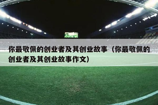 你最敬佩的创业者及其创业故事(你最敬佩的创业者及其创业故事作文) 你最敬佩的创业者及其创业故事(你最敬佩的创业者及其创业故事作文)