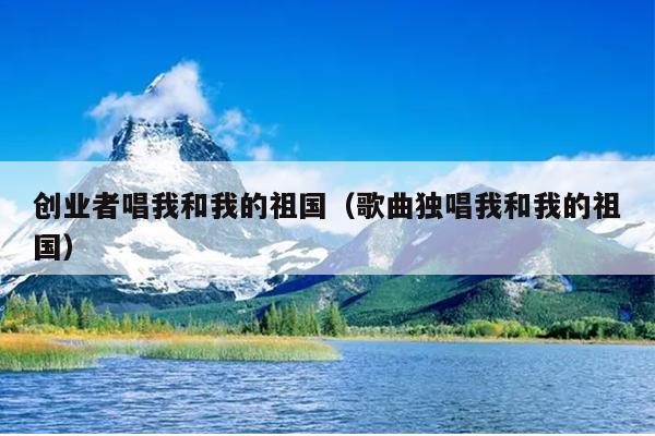 创业者唱我和我的祖国(歌曲独唱我和我的祖国) 创业者唱我和我的祖国(歌曲独唱我和我的祖国)