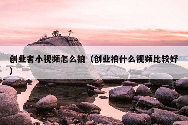 创业者小视频怎么拍(创业拍什么视频比较好) 创业者小视频怎么拍(创业拍什么视频比较好)