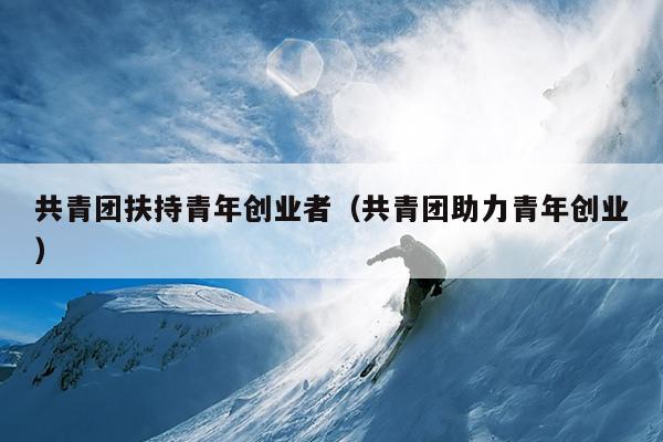 共青团扶持青年创业者(共青团助力青年创业) 共青团扶持青年创业者(共青团助力青年创业)