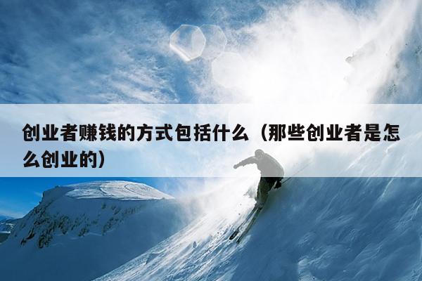 创业者赚钱的方式包括什么(那些创业者是怎么创业的) 创业者赚钱的方式包括什么(那些创业者是怎么创业的)