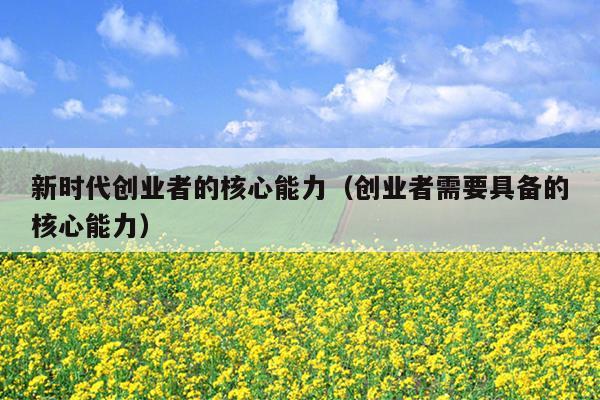 新时代创业者的核心能力(创业者需要具备的核心能力) 新时代创业者的核心能力(创业者需要具备的核心能力)