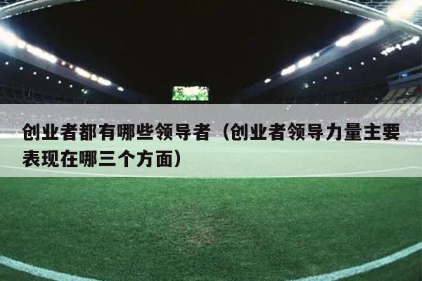 创业者都有哪些领导者(创业者领导力量主要表现在哪三个方面) 创业者都有哪些领导者(创业者领导力量主要表现在哪三个方面)