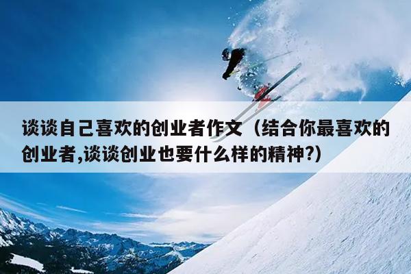 谈谈自己喜欢的创业者作文(结合你最喜欢的创业者,谈谈创业也要什么样的精神?) 谈谈自己喜欢的创业者作文(结合你最喜欢的创业者,谈谈创业也要什么样的精神?)