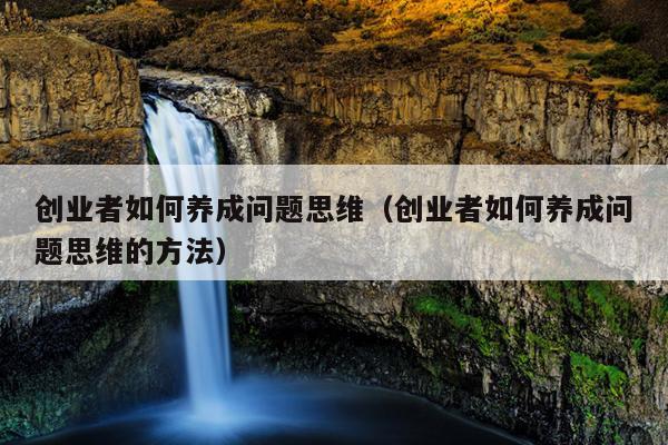创业者如何养成问题思维(创业者如何养成问题思维的方法) 创业者如何养成问题思维(创业者如何养成问题思维的方法)