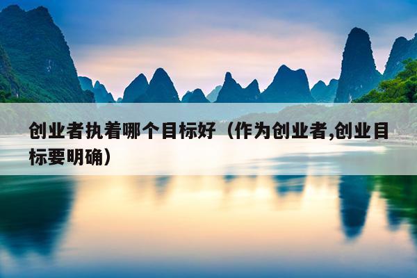 创业者执着哪个目标好(作为创业者,创业目标要明确) 创业者执着哪个目标好(作为创业者,创业目标要明确)