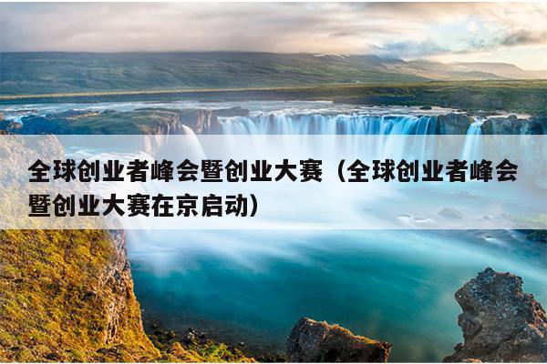 全球创业者峰会暨创业大赛(全球创业者峰会暨创业大赛在京启动) 全球创业者峰会暨创业大赛(全球创业者峰会暨创业大赛在京启动)