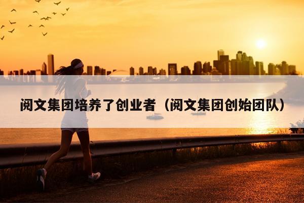 阅文集团培养了创业者(阅文集团创始团队) 阅文集团培养了创业者(阅文集团创始团队)